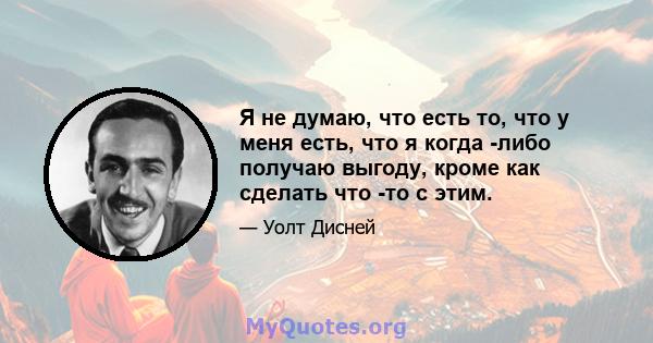 Я не думаю, что есть то, что у меня есть, что я когда -либо получаю выгоду, кроме как сделать что -то с этим.