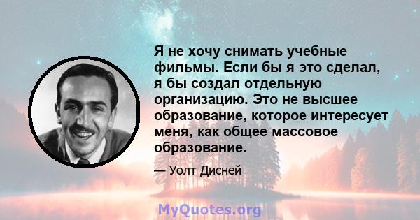 Я не хочу снимать учебные фильмы. Если бы я это сделал, я бы создал отдельную организацию. Это не высшее образование, которое интересует меня, как общее массовое образование.