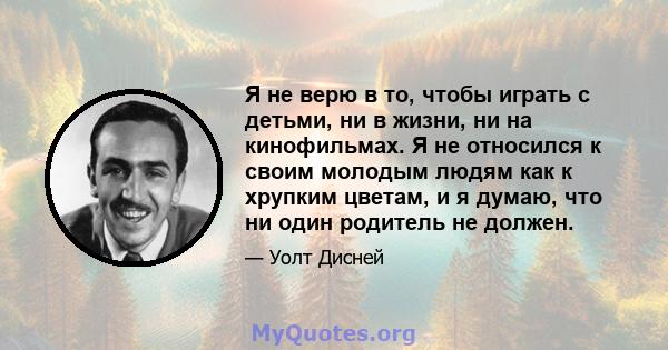 Я не верю в то, чтобы играть с детьми, ни в жизни, ни на кинофильмах. Я не относился к своим молодым людям как к хрупким цветам, и я думаю, что ни один родитель не должен.