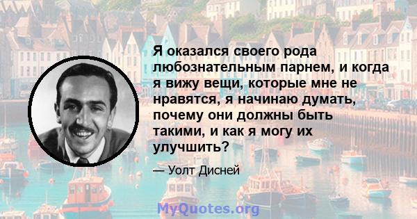 Я оказался своего рода любознательным парнем, и когда я вижу вещи, которые мне не нравятся, я начинаю думать, почему они должны быть такими, и как я могу их улучшить?