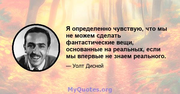 Я определенно чувствую, что мы не можем сделать фантастические вещи, основанные на реальных, если мы впервые не знаем реального.