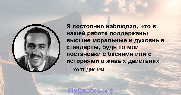 Я постоянно наблюдал, что в нашей работе поддержаны высшие моральные и духовные стандарты, будь то мои постановки с баснями или с историями о живых действиях.