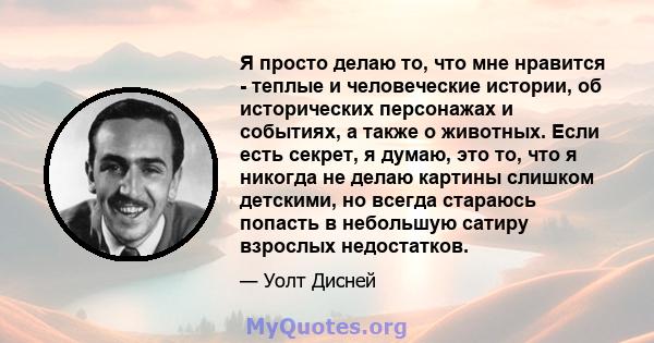 Я просто делаю то, что мне нравится - теплые и человеческие истории, об исторических персонажах и событиях, а также о животных. Если есть секрет, я думаю, это то, что я никогда не делаю картины слишком детскими, но