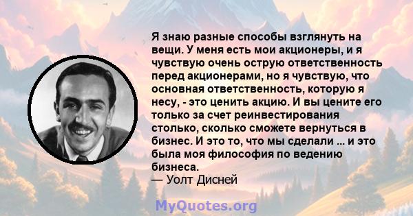 Я знаю разные способы взглянуть на вещи. У меня есть мои акционеры, и я чувствую очень острую ответственность перед акционерами, но я чувствую, что основная ответственность, которую я несу, - это ценить акцию. И вы