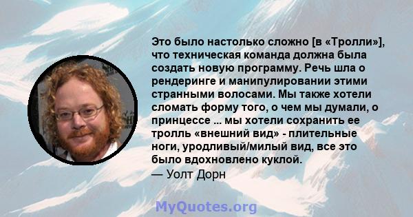 Это было настолько сложно [в «Тролли»], что техническая команда должна была создать новую программу. Речь шла о рендеринге и манипулировании этими странными волосами. Мы также хотели сломать форму того, о чем мы думали, 