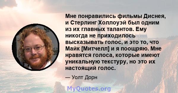 Мне понравились фильмы Диснея, и Стерлинг Холлоуэй был одним из их главных талантов. Ему никогда не приходилось высказывать голос, и это то, что Майк [Митчелл] и я поощряю. Мне нравятся голоса, которые имеют уникальную