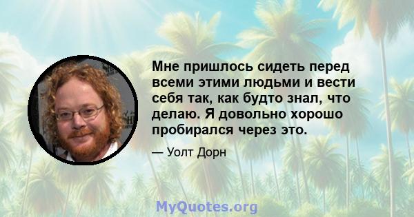 Мне пришлось сидеть перед всеми этими людьми и вести себя так, как будто знал, что делаю. Я довольно хорошо пробирался через это.