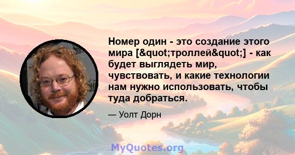 Номер один - это создание этого мира ["троллей"] - как будет выглядеть мир, чувствовать, и какие технологии нам нужно использовать, чтобы туда добраться.