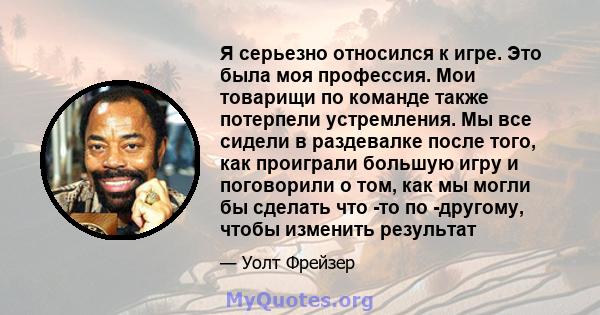 Я серьезно относился к игре. Это была моя профессия. Мои товарищи по команде также потерпели устремления. Мы все сидели в раздевалке после того, как проиграли большую игру и поговорили о том, как мы могли бы сделать что 