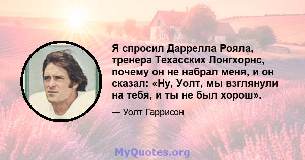 Я спросил Даррелла Рояла, тренера Техасских Лонгхорнс, почему он не набрал меня, и он сказал: «Ну, Уолт, мы взглянули на тебя, и ты не был хорош».