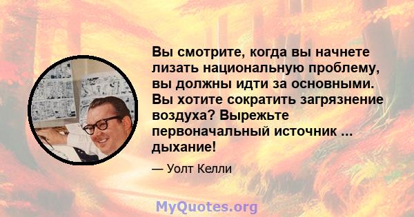 Вы смотрите, когда вы начнете лизать национальную проблему, вы должны идти за основными. Вы хотите сократить загрязнение воздуха? Вырежьте первоначальный источник ... дыхание!