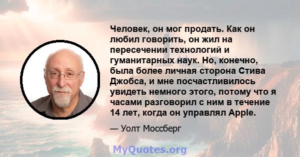 Человек, он мог продать. Как он любил говорить, он жил на пересечении технологий и гуманитарных наук. Но, конечно, была более личная сторона Стива Джобса, и мне посчастливилось увидеть немного этого, потому что я часами 