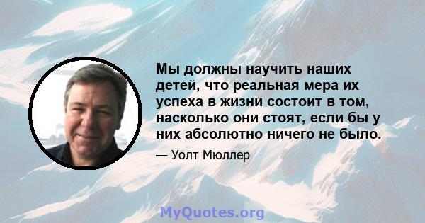 Мы должны научить наших детей, что реальная мера их успеха в жизни состоит в том, насколько они стоят, если бы у них абсолютно ничего не было.