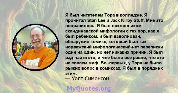 Я был читателем Тора в колледже. Я прочитал Stan Lee и Jack Kirby Stuff. Мне это понравилось. Я был поклонником скандинавской мифологии с тех пор, как я был ребенком, и был взволнован, обнаружив комикс, который был как