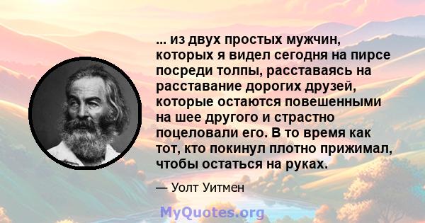 ... из двух простых мужчин, которых я видел сегодня на пирсе посреди толпы, расставаясь на расставание дорогих друзей, которые остаются повешенными на шее другого и страстно поцеловали его. В то время как тот, кто