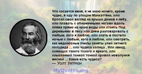 Что касается меня, я не знаю ничего, кроме чудес, я иду по улицам Манхэттена, или бросал свой взгляд на крыши домов к небу, или плавать с обнаженными ногами вдоль пляжа прямо на краю воды или стоять Под деревьями в лесу 