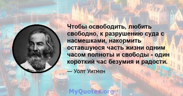 Чтобы освободить, любить свободно, к разрушению суда с насмешками, накормить оставшуюся часть жизни одним часом полноты и свободы - один короткий час безумия и радости.