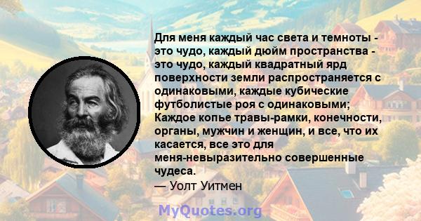 Для меня каждый час света и темноты - это чудо, каждый дюйм пространства - это чудо, каждый квадратный ярд поверхности земли распространяется с одинаковыми, каждые кубические футболистые роя с одинаковыми; Каждое копье