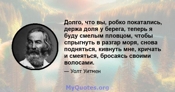 Долго, что вы, робко покатались, держа доля у берега, теперь я буду смелым пловцом, чтобы спрыгнуть в разгар моря, снова подняться, кивнуть мне, кричать и смеяться, бросаясь своими волосами.