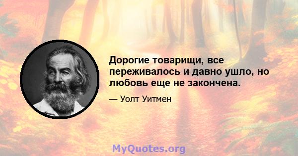 Дорогие товарищи, все переживалось и давно ушло, но любовь еще не закончена.