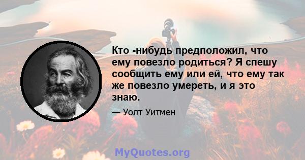 Кто -нибудь предположил, что ему повезло родиться? Я спешу сообщить ему или ей, что ему так же повезло умереть, и я это знаю.