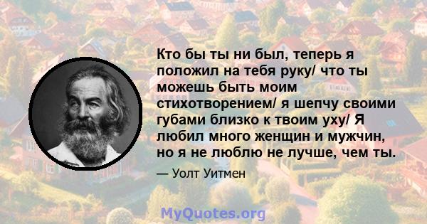 Кто бы ты ни был, теперь я положил на тебя руку/ что ты можешь быть моим стихотворением/ я шепчу своими губами близко к твоим уху/ Я любил много женщин и мужчин, но я не люблю не лучше, чем ты.