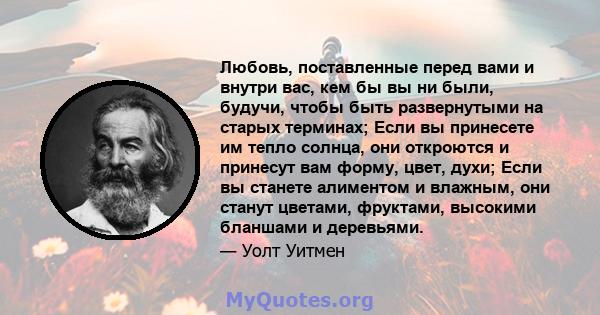 Любовь, поставленные перед вами и внутри вас, кем бы вы ни были, будучи, чтобы быть развернутыми на старых терминах; Если вы принесете им тепло солнца, они откроются и принесут вам форму, цвет, духи; Если вы станете