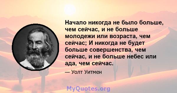 Начало никогда не было больше, чем сейчас, и не больше молодежи или возраста, чем сейчас; И никогда не будет больше совершенства, чем сейчас, и не больше небес или ада, чем сейчас.