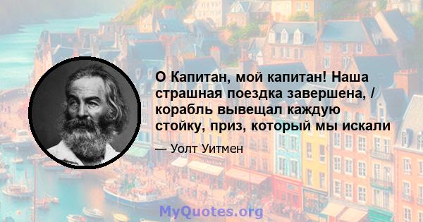 O Капитан, мой капитан! Наша страшная поездка завершена, / корабль вывещал каждую стойку, приз, который мы искали