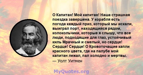 O Капитан! Мой капитан! Наша страшная поездка завершена. У корабля есть погода каждый приз, который мы искали, выиграл порт, находящийся рядом, колокольчики, которые я слышу, что все люди, подходящие для глаз,