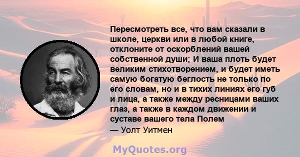 Пересмотреть все, что вам сказали в школе, церкви или в любой книге, отклоните от оскорблений вашей собственной души; И ваша плоть будет великим стихотворением, и будет иметь самую богатую беглость не только по его