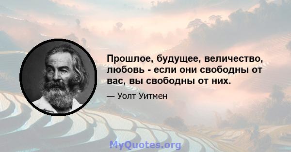 Прошлое, будущее, величество, любовь - если они свободны от вас, вы свободны от них.