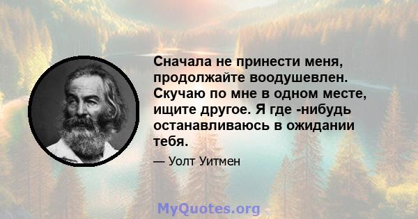 Сначала не принести меня, продолжайте воодушевлен. Скучаю по мне в одном месте, ищите другое. Я где -нибудь останавливаюсь в ожидании тебя.