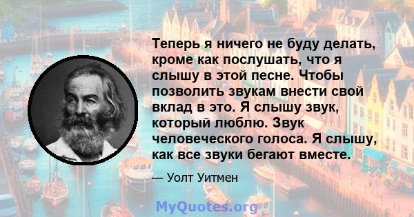 Теперь я ничего не буду делать, кроме как послушать, что я слышу в этой песне. Чтобы позволить звукам внести свой вклад в это. Я слышу звук, который люблю. Звук человеческого голоса. Я слышу, как все звуки бегают вместе.