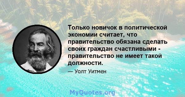 Только новичок в политической экономии считает, что правительство обязана сделать своих граждан счастливыми - правительство не имеет такой должности.