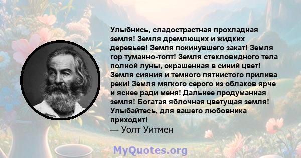 Улыбнись, сладострастная прохладная земля! Земля дремлющих и жидких деревьев! Земля покинувшего закат! Земля гор туманно-топт! Земля стекловидного тела полной луны, окрашенная в синий цвет! Земля сияния и темного