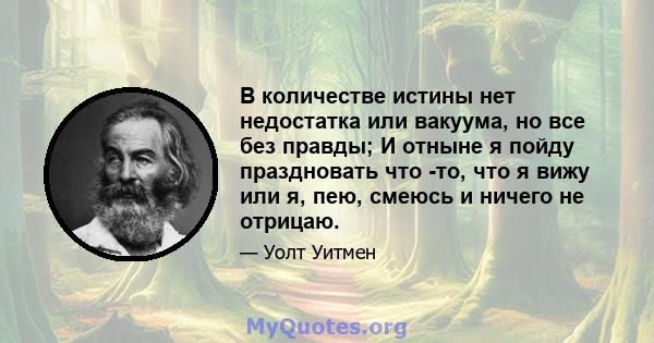 В количестве истины нет недостатка или вакуума, но все без правды; И отныне я пойду праздновать что -то, что я вижу или я, пею, смеюсь и ничего не отрицаю.