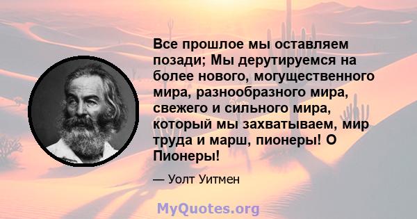 Все прошлое мы оставляем позади; Мы дерутируемся на более нового, могущественного мира, разнообразного мира, свежего и сильного мира, который мы захватываем, мир труда и марш, пионеры! O Пионеры!