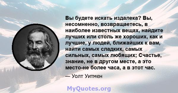 Вы будете искать издалека? Вы, несомненно, возвращаетесь, в наиболее известных вещах, найдите лучших или столь же хороших, как и лучшие, у людей, ближайших к вам, найти самых сладких, самых сильных, самых любящих;