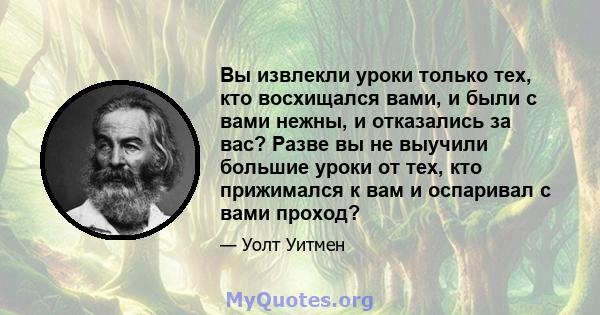 Вы извлекли уроки только тех, кто восхищался вами, и были с вами нежны, и отказались за вас? Разве вы не выучили большие уроки от тех, кто прижимался к вам и оспаривал с вами проход?