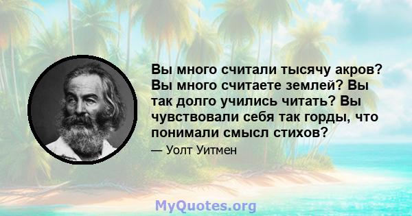 Вы много считали тысячу акров? Вы много считаете землей? Вы так долго учились читать? Вы чувствовали себя так горды, что понимали смысл стихов?