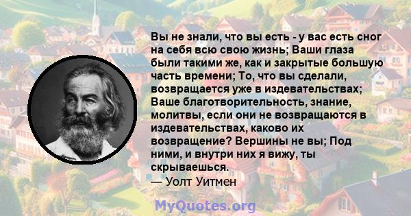 Вы не знали, что вы есть - у вас есть сног на себя всю свою жизнь; Ваши глаза были такими же, как и закрытые большую часть времени; То, что вы сделали, возвращается уже в издевательствах; Ваше благотворительность,