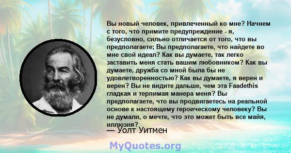 Вы новый человек, привлеченный ко мне? Начнем с того, что примите предупреждение - я, безусловно, сильно отличается от того, что вы предполагаете; Вы предполагаете, что найдете во мне свой идеал? Как вы думаете, так