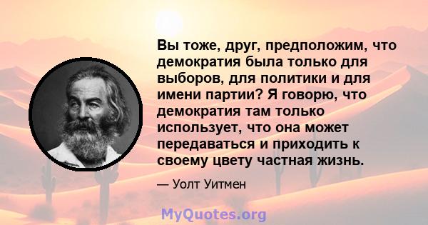 Вы тоже, друг, предположим, что демократия была только для выборов, для политики и для имени партии? Я говорю, что демократия там только использует, что она может передаваться и приходить к своему цвету частная жизнь.