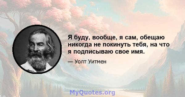 Я буду, вообще, я сам, обещаю никогда не покинуть тебя, на что я подписываю свое имя.