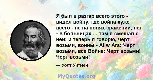 Я был в разгар всего этого - видел войну, где война хуже всего - не на полях сражений, нет - в больницах ... там я смешал с ней: и теперь я говорю, черт возьми, войны - Allw Ars: Черт возьми, все Война: Черт возьми!