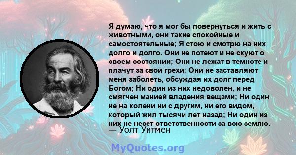 Я думаю, что я мог бы повернуться и жить с животными, они такие спокойные и самостоятельные; Я стою и смотрю на них долго и долго. Они не потеют и не скуют о своем состоянии; Они не лежат в темноте и плачут за свои