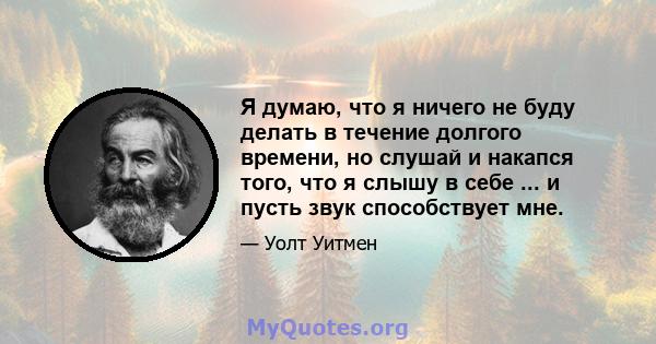 Я думаю, что я ничего не буду делать в течение долгого времени, но слушай и накапся того, что я слышу в себе ... и пусть звук способствует мне.