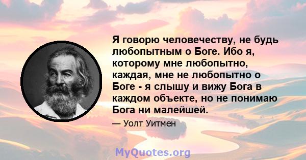 Я говорю человечеству, не будь любопытным о Боге. Ибо я, которому мне любопытно, каждая, мне не любопытно о Боге - я слышу и вижу Бога в каждом объекте, но не понимаю Бога ни малейшей.