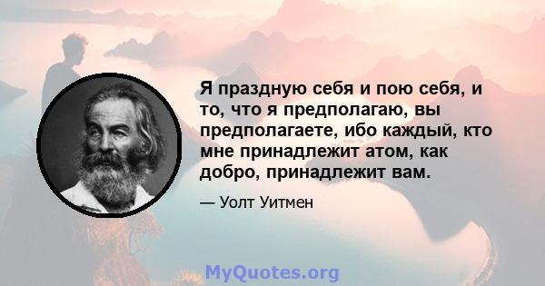 Я праздную себя и пою себя, и то, что я предполагаю, вы предполагаете, ибо каждый, кто мне принадлежит атом, как добро, принадлежит вам.